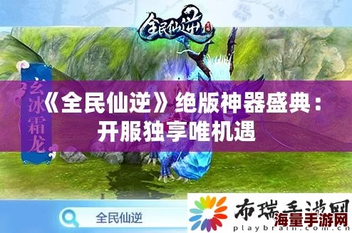 《全民仙逆》9月11日开服盛典：揭秘如何赢取唯一绝版神器攻略